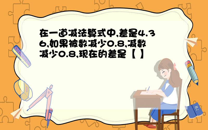 在一道减法算式中,差是4.36,如果被数减少0.8,减数减少0.8,现在的差是【 】