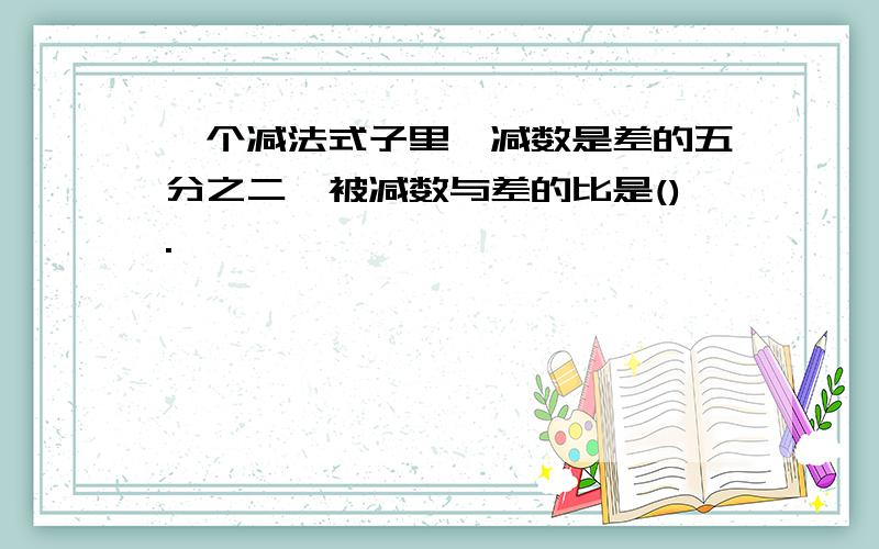 一个减法式子里,减数是差的五分之二,被减数与差的比是().