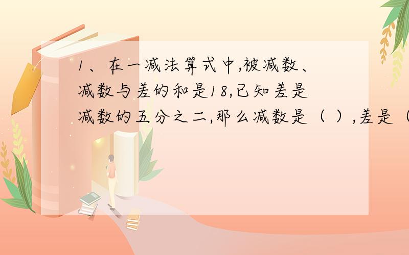 1、在一减法算式中,被减数、减数与差的和是18,已知差是减数的五分之二,那么减数是（ ）,差是（ ） 2、2、甲数和乙数的比值是6，若乙数增加3，那么乙数除甲数商是4，甲数是（ 乙数原来是