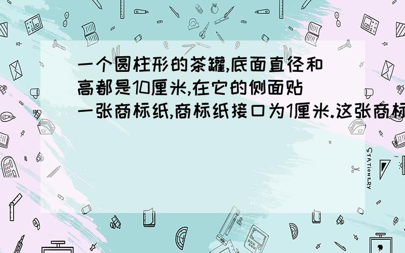 一个圆柱形的茶罐,底面直径和高都是10厘米,在它的侧面贴一张商标纸,商标纸接口为1厘米.这张商标纸的面积是多少?