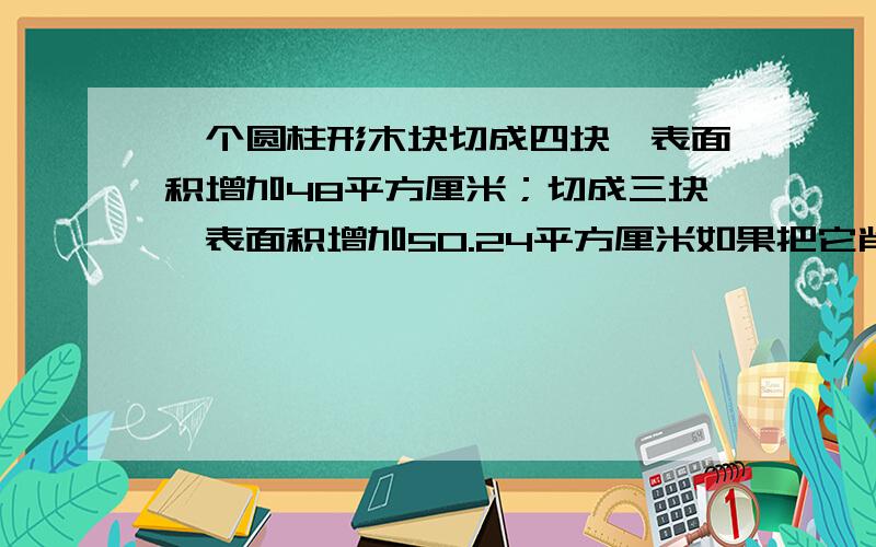 一个圆柱形木块切成四块,表面积增加48平方厘米；切成三块,表面积增加50.24平方厘米如果把它削成一个最大一个圆柱形木块切成四块,（从圆心顺着高切）表面积增加48平方厘米；切成三块,表