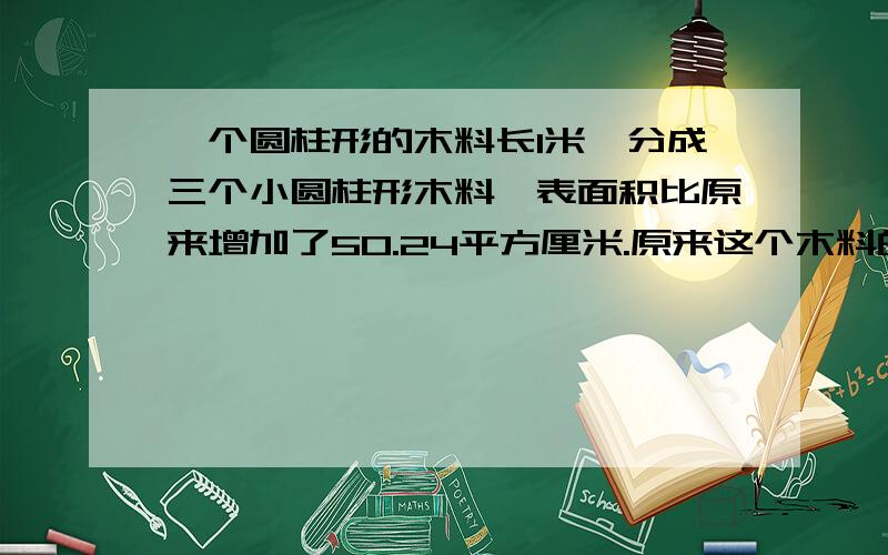 一个圆柱形的木料长1米,分成三个小圆柱形木料,表面积比原来增加了50.24平方厘米.原来这个木料的体积是多