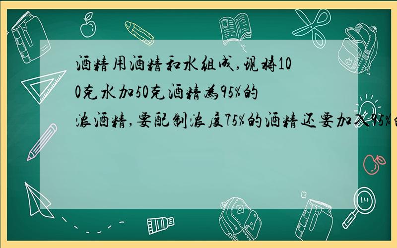 酒精用酒精和水组成,现将100克水加50克酒精为95%的浓酒精,要配制浓度75%的酒精还要加入95%的酒精多少克