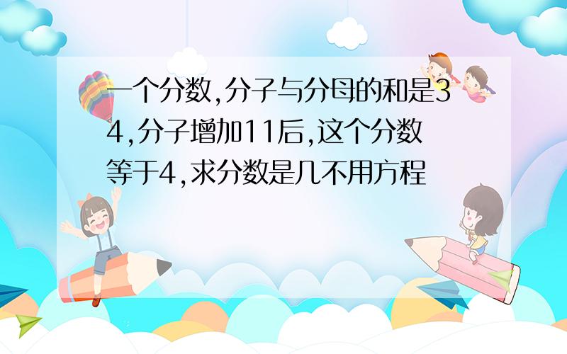 一个分数,分子与分母的和是34,分子增加11后,这个分数等于4,求分数是几不用方程