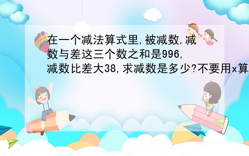 在一个减法算式里,被减数,减数与差这三个数之和是996,减数比差大38,求减数是多少?不要用x算,要用算式算.