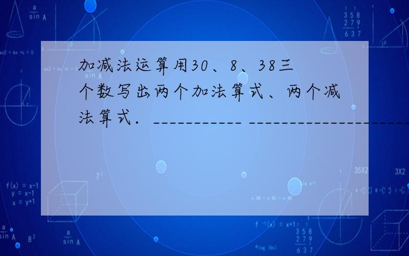 加减法运算用30、8、38三个数写出两个加法算式、两个减法算式．___________ ________________________ _____________