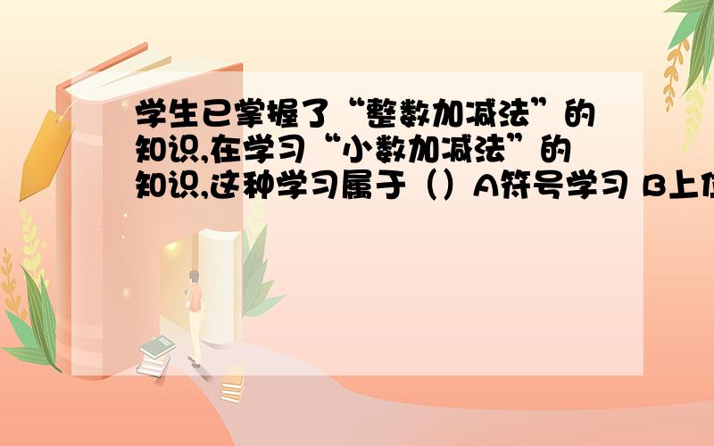 学生已掌握了“整数加减法”的知识,在学习“小数加减法”的知识,这种学习属于（）A符号学习 B上位学习 C下位学习 D并列结合学习有哪位资深教育专家,麻烦帮我剖析一下!请不懂的人不要