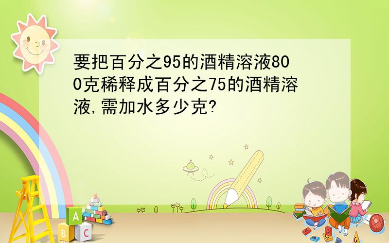 要把百分之95的酒精溶液800克稀释成百分之75的酒精溶液,需加水多少克?