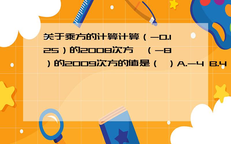 关于乘方的计算计算（-0.125）的2008次方×（-8）的2009次方的值是（ ）A.-4 B.4 C.8 D.-8请分析此题,求出答案(要有解题思路及过程,不能只给答案)