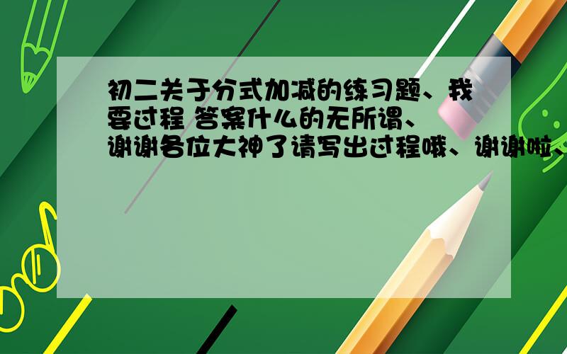 初二关于分式加减的练习题、我要过程 答案什么的无所谓、 谢谢各位大神了请写出过程哦、谢谢啦、我在线等、回答一道题另加10分