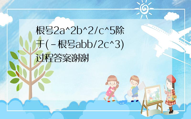 根号2a^2b^2/c^5除于(-根号abb/2c^3)过程答案谢谢