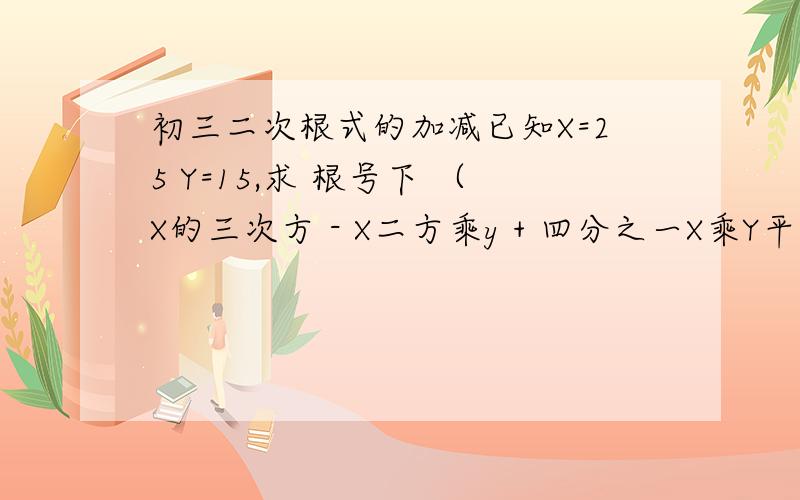 初三二次根式的加减已知X=25 Y=15,求 根号下 （X的三次方 - X二方乘y + 四分之一X乘Y平方） - 根号下（ 四分之一乘X的三次方 - X平方乘Y + X乘Y平方）