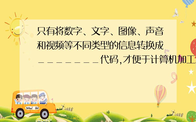 只有将数字、文字、图像、声音和视频等不同类型的信息转换成_______代码,才便于计算机加工和处理.