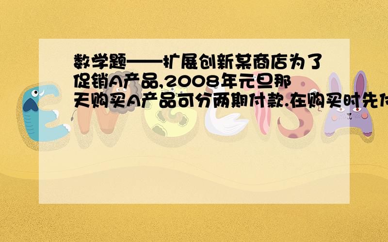 数学题——扩展创新某商店为了促销A产品,2008年元旦那天购买A产品可分两期付款.在购买时先付一笔款,余下部分及利息（年利率为5.6%）在2009年元旦付清.A产品每台8224元,若两次付款数相同,问