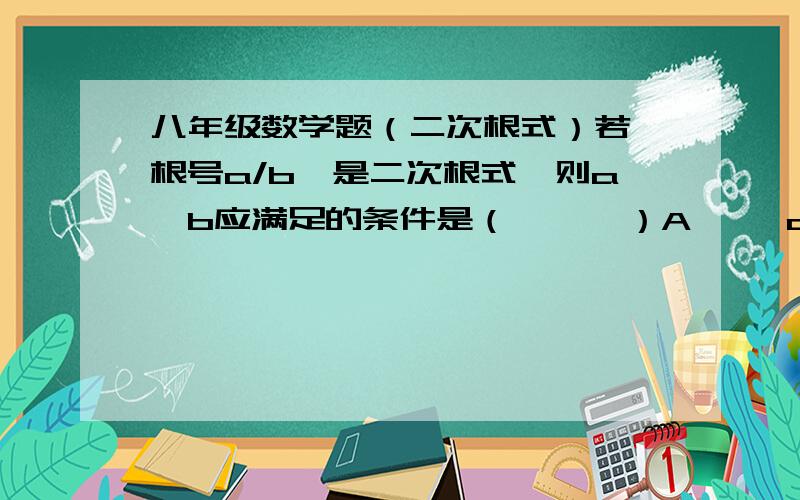 八年级数学题（二次根式）若【根号a/b】是二次根式,则a、b应满足的条件是（      ）A     a、b均为负整数B     a、b同号C     a≥0,b>0D     a/b≥0知道选哪个后,请告诉我为什么选那个,谢谢!