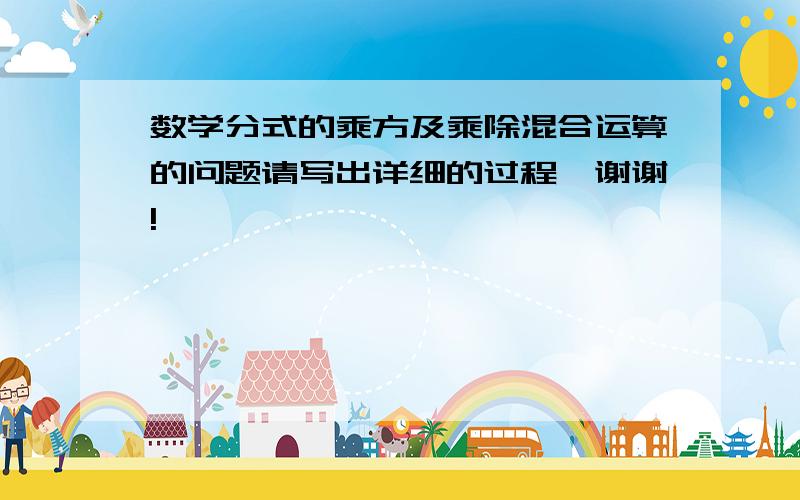 数学分式的乘方及乘除混合运算的问题请写出详细的过程,谢谢!