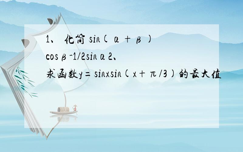 1、 化简 sin(α+β)cosβ-1/2sinα2、求函数y=sinxsin(x+π/3)的最大值