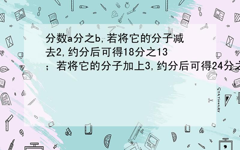 分数a分之b,若将它的分子减去2,约分后可得18分之13；若将它的分子加上3,约分后可得24分之19,则原分数