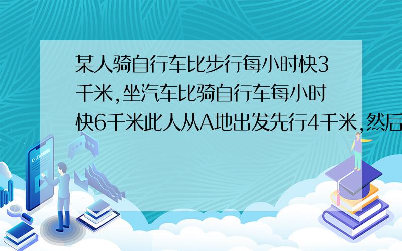 某人骑自行车比步行每小时快3千米,坐汽车比骑自行车每小时快6千米此人从A地出发先行4千米,然后乘坐汽车10千米就到达B地,他又骑自行车从B地返回A地,结束往返所用的时间相等,求此人步行