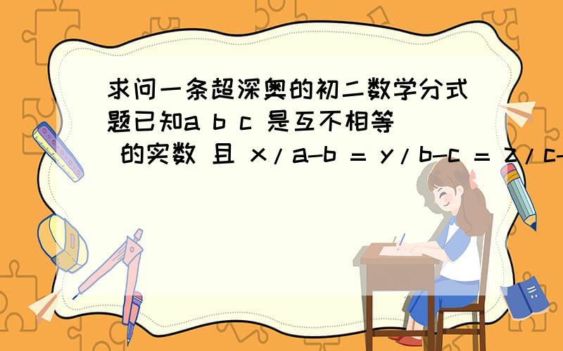 求问一条超深奥的初二数学分式题已知a b c 是互不相等 的实数 且 x/a-b = y/b-c = z/c-a 求a+b+c的值.