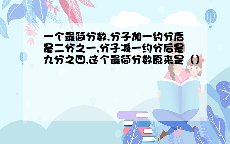 一个最简分数,分子加一约分后是二分之一,分子减一约分后是九分之四,这个最简分数原来是（）