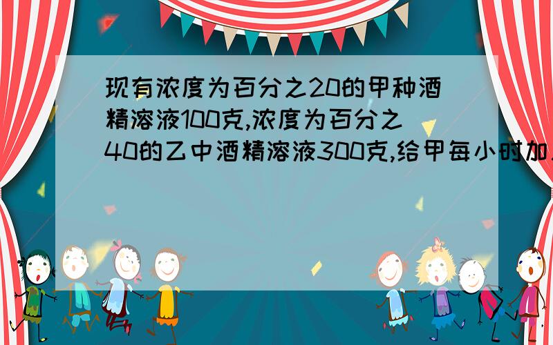 现有浓度为百分之20的甲种酒精溶液100克,浓度为百分之40的乙中酒精溶液300克,给甲每小时加入纯酒精10克乙种每小时蒸发掉水20克,多少小时后把两种溶液倒入一个大容器里可配置成浓度为百