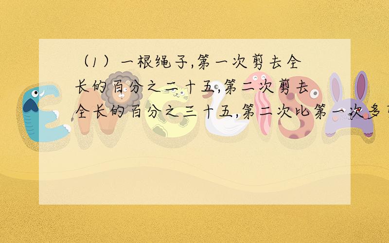 （1）一根绳子,第一次剪去全长的百分之二十五,第二次剪去全长的百分之三十五,第二次比第一次多剪了1米.这条绳子原长多少米?（2）一批货物分两次运,第一次运的事第二次运的百分之二十