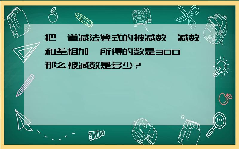 把一道减法算式的被减数,减数和差相加,所得的数是300,那么被减数是多少?