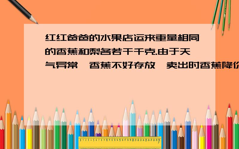 红红爸爸的水果店运来重量相同的香蕉和梨各若干千克.由于天气异常,香蕉不好存放,卖出时香蕉降价1/4销售,梨提价1/4销售,卖出时价格都是每日每千克1.5元.请你算一算,水果店运进这批水果是