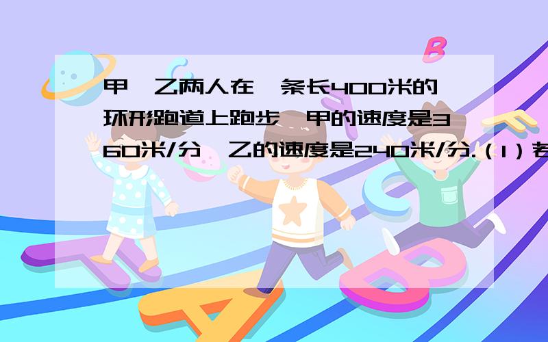 甲、乙两人在一条长400米的环形跑道上跑步,甲的速度是360米/分,乙的速度是240米/分.（1）若两人同时同地同向跑,问第一次相遇时共跑了几圈?（2）若两人同时同地反向跑,问几秒后两人第一次