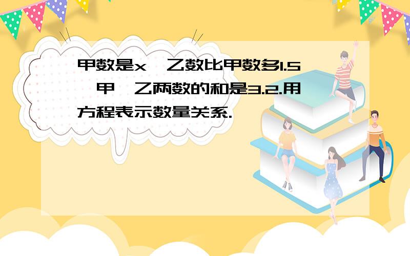 甲数是x,乙数比甲数多1.5,甲、乙两数的和是3.2.用方程表示数量关系.