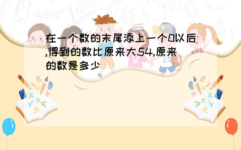 在一个数的末尾添上一个0以后,得到的数比原来大54,原来的数是多少