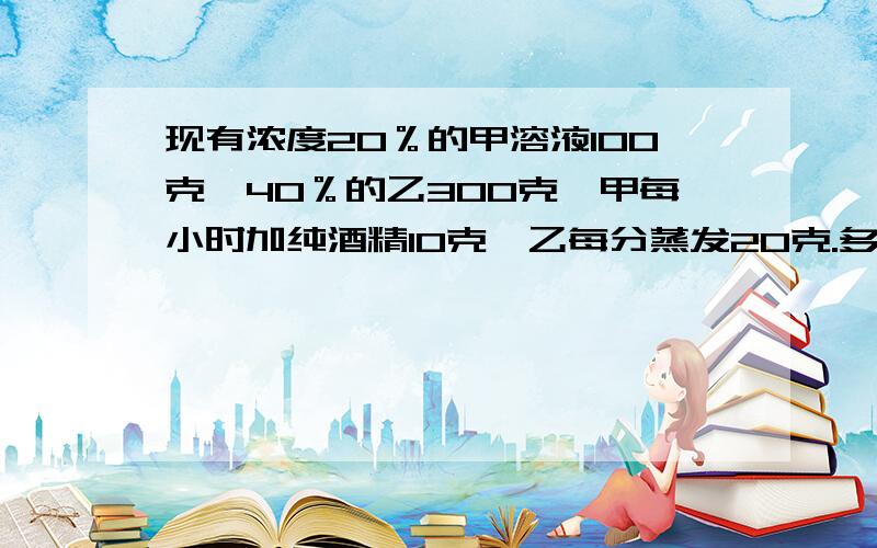 现有浓度20％的甲溶液100克,40％的乙300克,甲每小时加纯酒精10克,乙每分蒸发20克.多少小时后是50％?