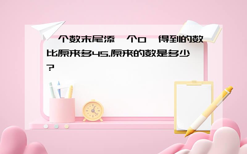 一个数末尾添一个0,得到的数比原来多45.原来的数是多少?