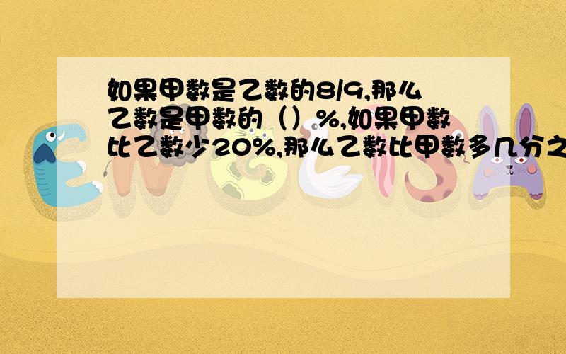 如果甲数是乙数的8/9,那么乙数是甲数的（）%,如果甲数比乙数少20%,那么乙数比甲数多几分之几