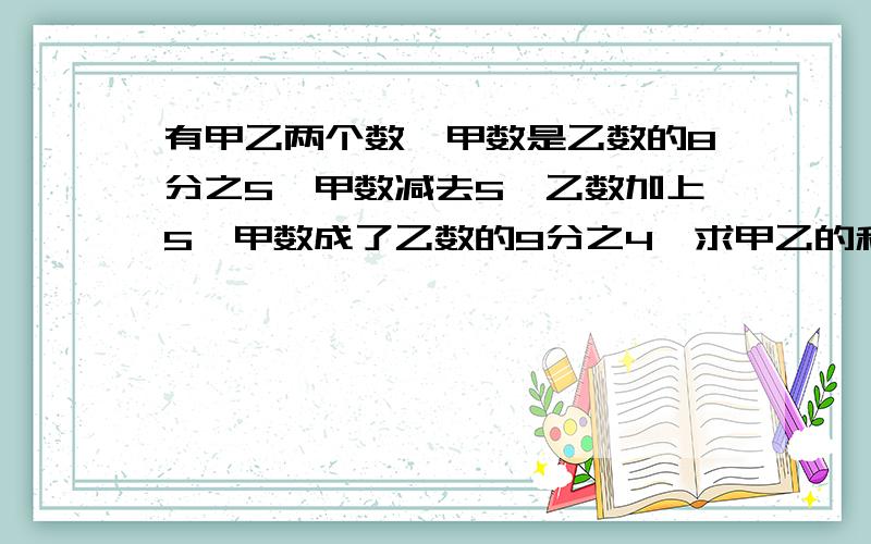 有甲乙两个数,甲数是乙数的8分之5,甲数减去5,乙数加上5,甲数成了乙数的9分之4,求甲乙的和是多少?甲乙两数各是多少?