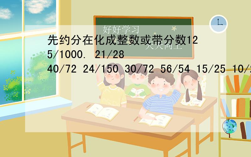 先约分在化成整数或带分数125/1000. 21/28 40/72 24/150 30/72 56/54 15/25 10/24 15/51 24/36 75/125还有；16/18   10/15   54/90   33/88   12/20   86/48   77/121不要过程只要答案