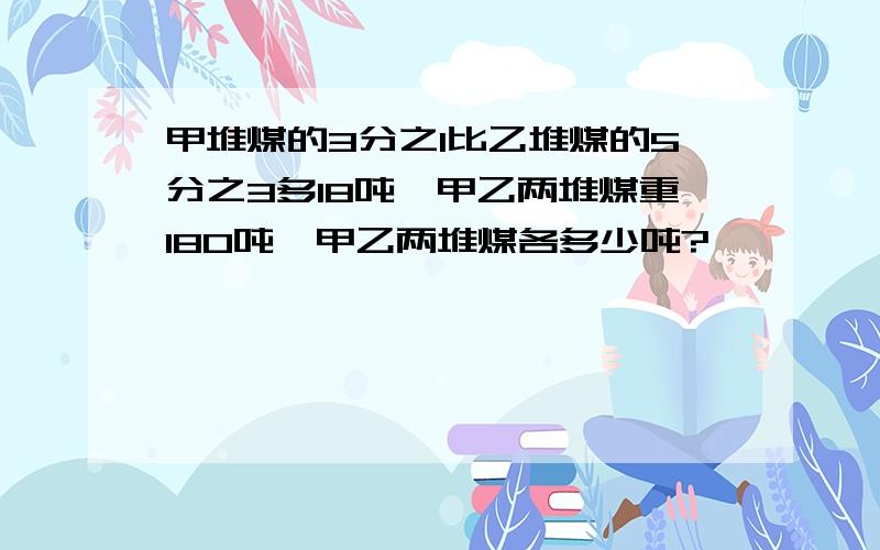 甲堆煤的3分之1比乙堆煤的5分之3多18吨,甲乙两堆煤重180吨,甲乙两堆煤各多少吨?