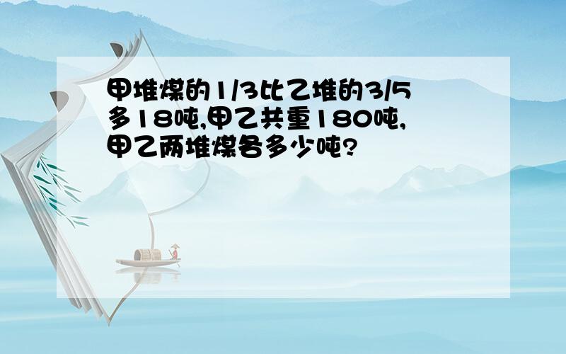 甲堆煤的1/3比乙堆的3/5多18吨,甲乙共重180吨,甲乙两堆煤各多少吨?