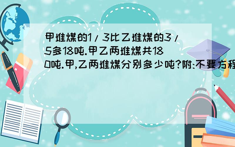 甲堆煤的1/3比乙堆煤的3/5多18吨.甲乙两堆煤共180吨.甲,乙两堆煤分别多少吨?附:不要方程式.要算式,最好带算理!要有算式啊!我知道得数就是要算式解法!