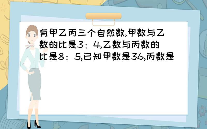 有甲乙丙三个自然数,甲数与乙数的比是3：4,乙数与丙数的比是8：5,已知甲数是36,丙数是（）