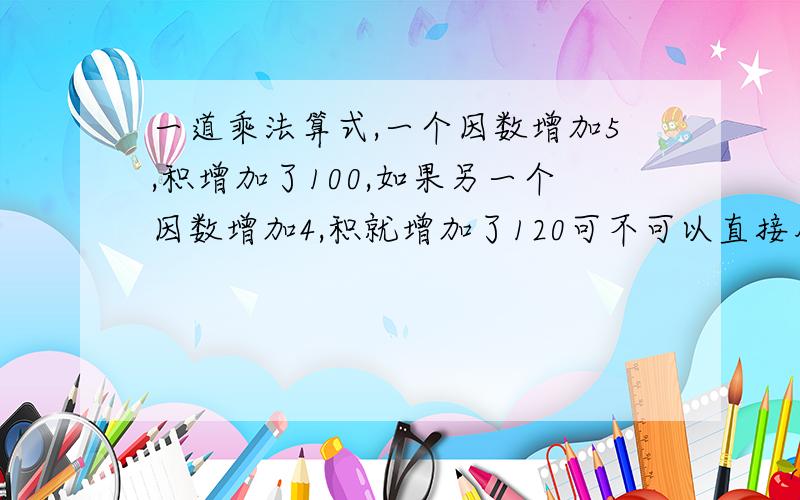 一道乘法算式,一个因数增加5,积增加了100,如果另一个因数增加4,积就增加了120可不可以直接用100除以5得到20,再用120除以4,结果答案也是600