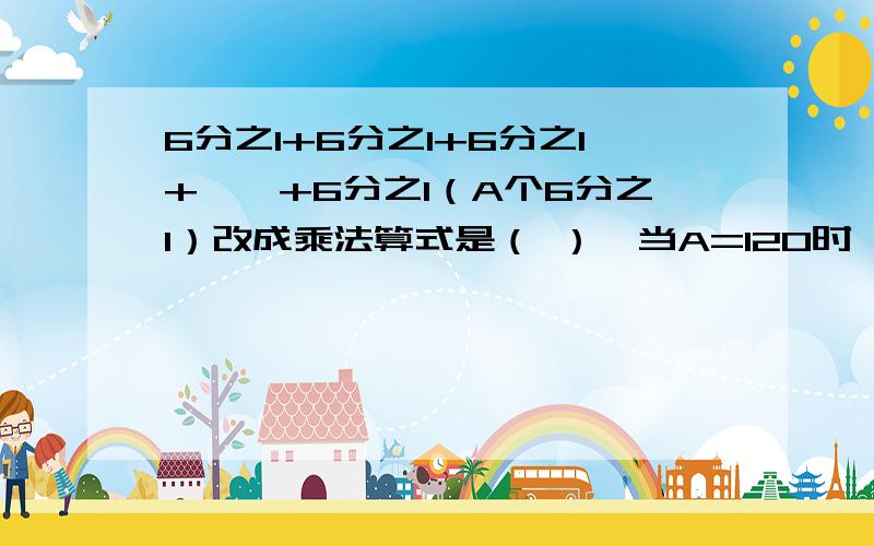 6分之1+6分之1+6分之1+……+6分之1（A个6分之1）改成乘法算式是（ ）,当A=120时,算式结果是（ ）.6分之1+6分之1+6分之1+……+6分之1（A个6分之1）改成乘法算式是（ ）,当A=120时,算式结果是（ ）.