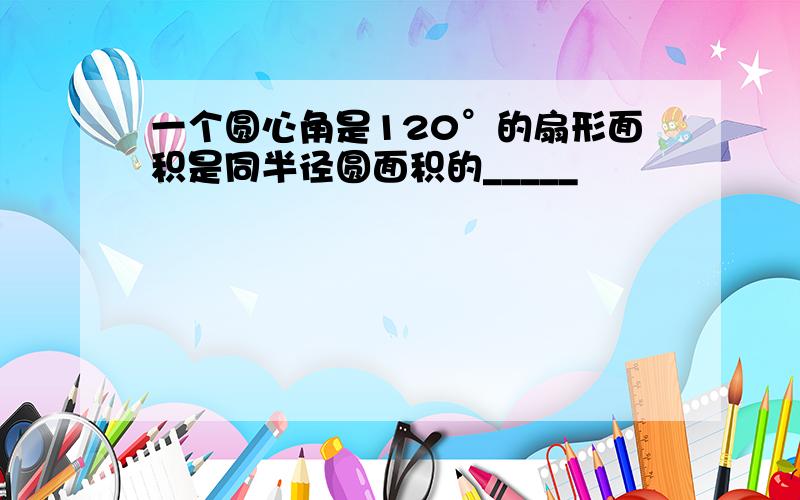 一个圆心角是120°的扇形面积是同半径圆面积的_____