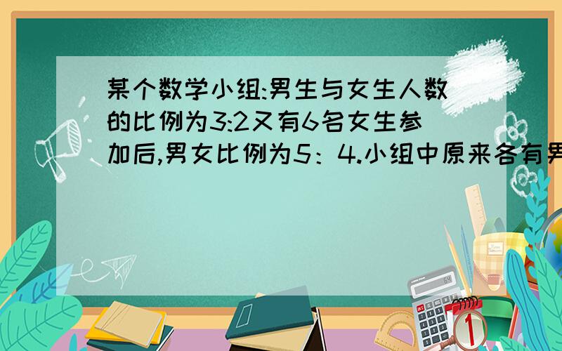 某个数学小组:男生与女生人数的比例为3:2又有6名女生参加后,男女比例为5：4.小组中原来各有男女生多少人?