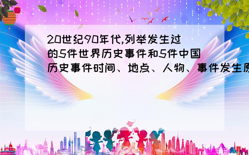 20世纪90年代,列举发生过的5件世界历史事件和5件中国历史事件时间、地点、人物、事件发生原因、主要内容、影响