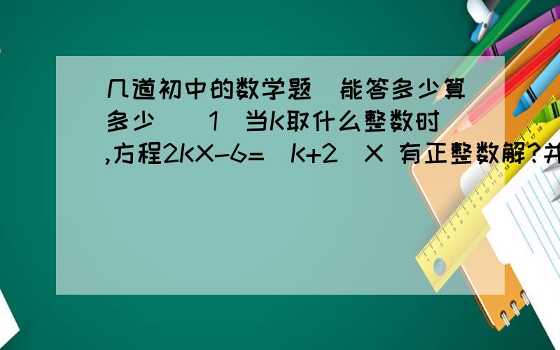 几道初中的数学题（能答多少算多少)(1)当K取什么整数时,方程2KX-6=（K+2)X 有正整数解?并求出解.（2）当M= 时,关于X的方程2（X3M-2+X)=3X3M-2+2X-2是一元一次方程.(3)已知9X-8Y=0,用Y的代数式表示X得 ,