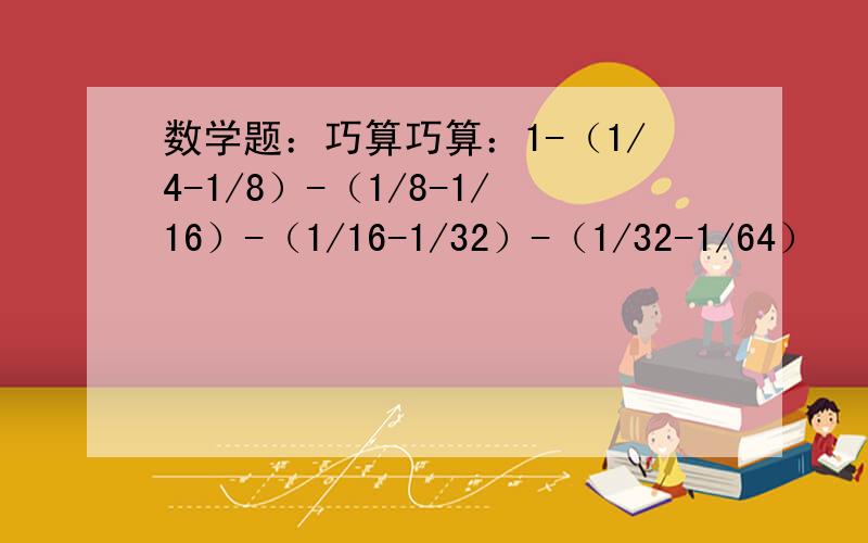 数学题：巧算巧算：1-（1/4-1/8）-（1/8-1/16）-（1/16-1/32）-（1/32-1/64）    怎么巧算啊