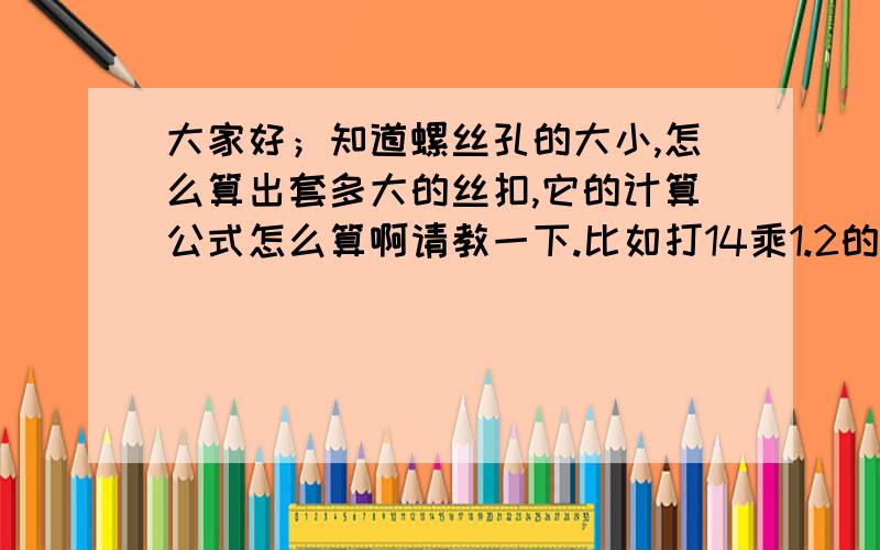 大家好；知道螺丝孔的大小,怎么算出套多大的丝扣,它的计算公式怎么算啊请教一下.比如打14乘1.2的孔,怎么算出用多大的丝锥,计算公式是什么啊,怎么算.