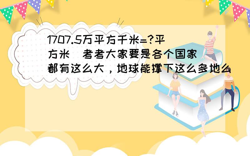 1707.5万平方千米=?平方米  考考大家要是各个国家都有这么大，地球能撑下这么多地么